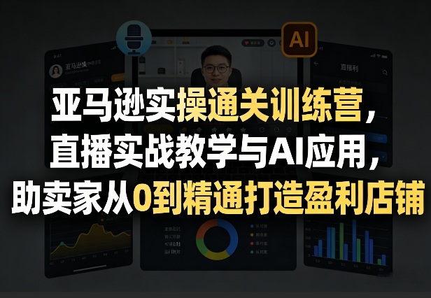 亚马逊实操通关训练营，直播实战教学与AI应用，助卖家从0到精通打造盈利店铺（更新7月3日）